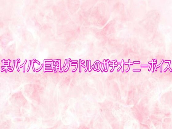某パイパン巨乳グラドルのガチオナニーボイス