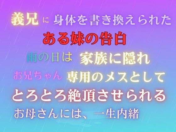 義兄に身体を書き換えられた、ある妹の告白。雨の日は家族に隠れ、お兄ちゃん専用のメスとして、とろとろ絶頂させられる。お母さんには、一生内緒。