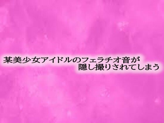 某美少女アイドルのフェラチオ音が隠し撮りされてしまう