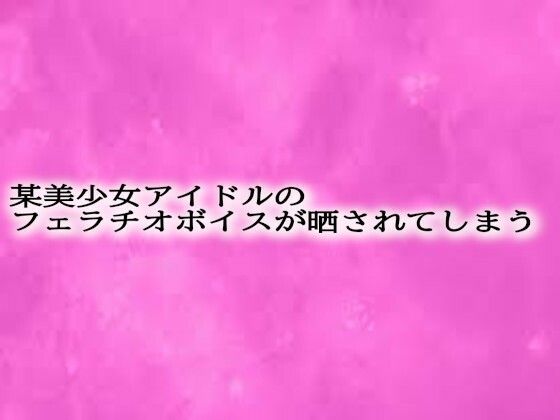 某美少女アイドルのフェラチオボイスが晒されてしまう